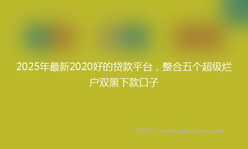 2025年最新2020好的贷款平台，整合五个超级烂户双黑下款口子