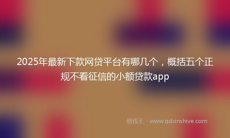 2025年最新下款网贷平台有哪几个，概括五个正规不看征信的小额贷款app
