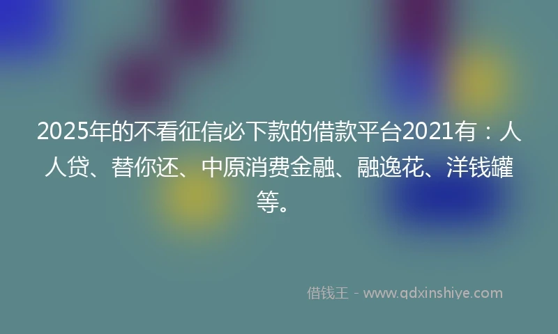2025年的不看征信必下款的借款平台2021有：人人贷、替你还、中原消费金融、融逸花、洋钱罐等。