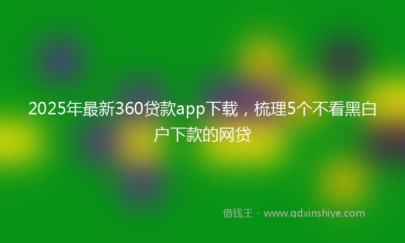 2025年最新360贷款app下载，梳理5个不看黑白户下款的网贷