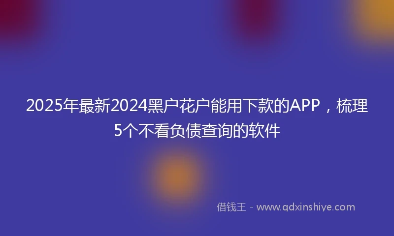 2025年最新2024黑户花户能用下款的APP，梳理5个不看负债查询的软件
