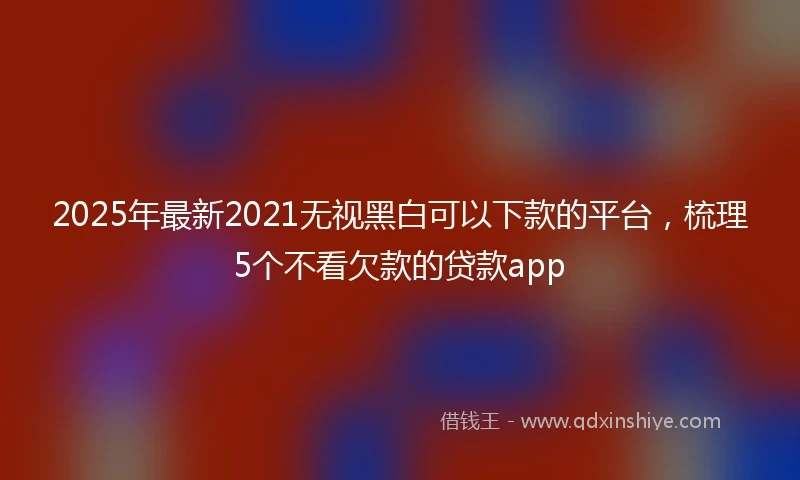 2025年最新2021无视黑白可以下款的平台，梳理5个不看欠款的贷款app