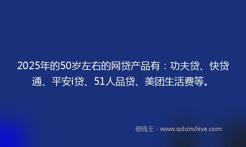 2025年的50岁左右的网贷产品有：功夫贷、快贷通、平安i贷、51人品贷、美团生活费等。