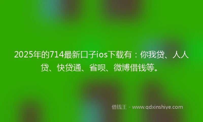 2025年的714最新口子ios下载有：你我贷、人人贷、快贷通、省呗、微博借钱等。