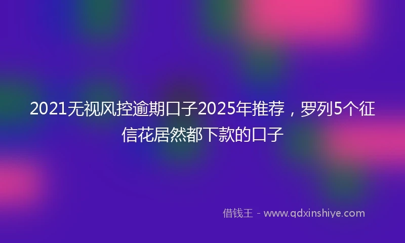 2021无视风控逾期口子2025年推荐，罗列5个征信花居然都下款的口子