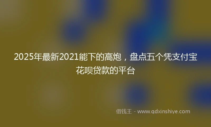 2025年最新2021能下的高炮，盘点五个凭支付宝花呗贷款的平台