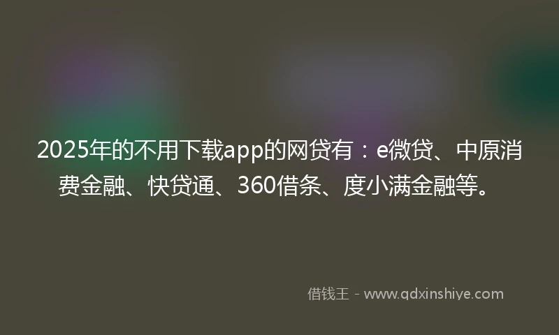 2025年的不用下载app的网贷有：e微贷、中原消费金融、快贷通、360借条、度小满金融等。
