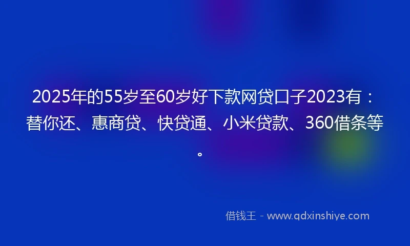 2025年的55岁至60岁好下款网贷口子2023有：替你还、惠商贷、快贷通、小米贷款、360借条等。