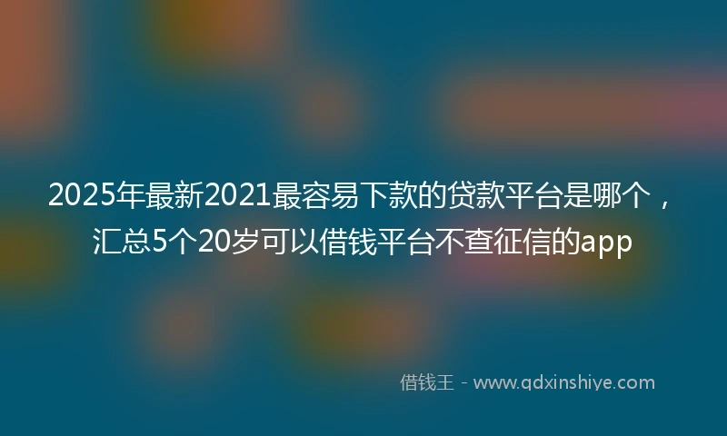 2025年最新2021最容易下款的贷款平台是哪个，汇总5个20岁可以借钱平台不查征信的app