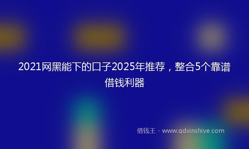 2021网黑能下的口子2025年推荐，整合5个靠谱借钱利器