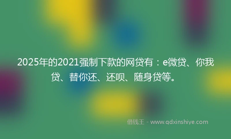 2025年的2021强制下款的网贷有：e微贷、你我贷、替你还、还呗、随身贷等。
