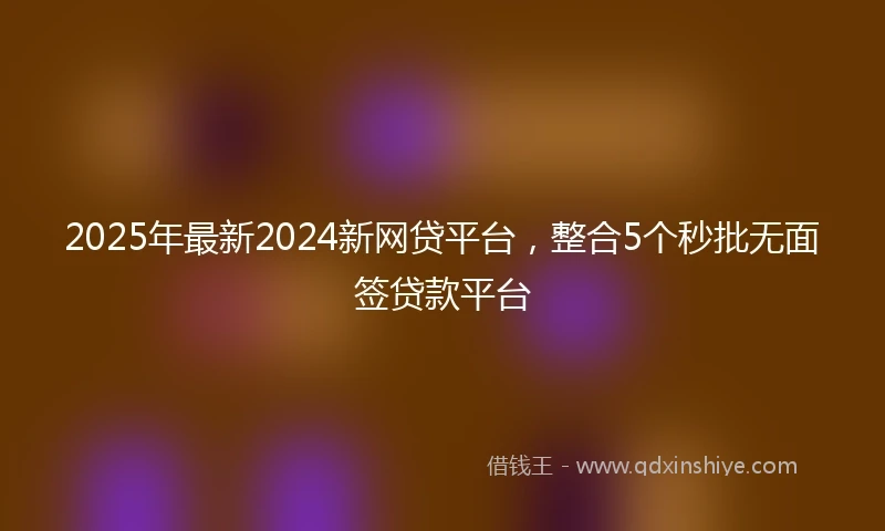 2025年最新2024新网贷平台，整合5个秒批无面签贷款平台