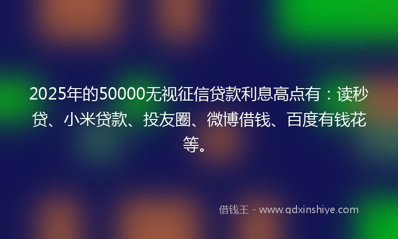 2025年的50000无视征信贷款利息高点有：读秒贷、小米贷款、投友圈、微博借钱、百度有钱花等。