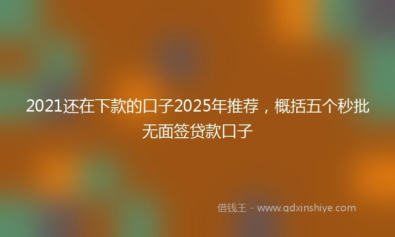 2021还在下款的口子2025年推荐，概括五个秒批无面签贷款口子