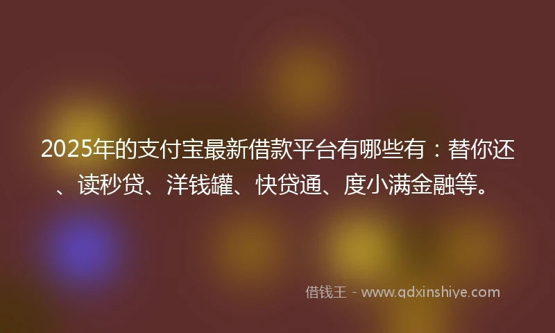 2025年的支付宝最新借款平台有哪些有：替你还、读秒贷、洋钱罐、快贷通、度小满金融等。