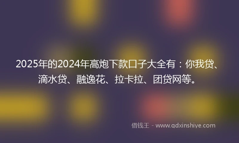 2025年的2024年高炮下款口子大全有：你我贷、滴水贷、融逸花、拉卡拉、团贷网等。