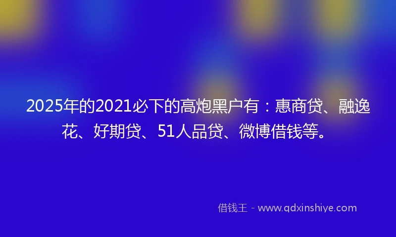 2025年的2021必下的高炮黑户有：惠商贷、融逸花、好期贷、51人品贷、微博借钱等。