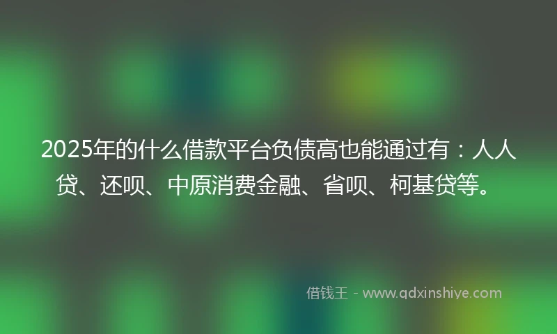 2025年的什么借款平台负债高也能通过有：人人贷、还呗、中原消费金融、省呗、柯基贷等。