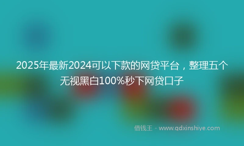2025年最新2024可以下款的网贷平台，整理五个无视黑白100%秒下网贷口子