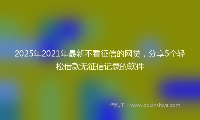 2025年2021年最新不看征信的网贷，分享5个轻松借款无征信记录的软件