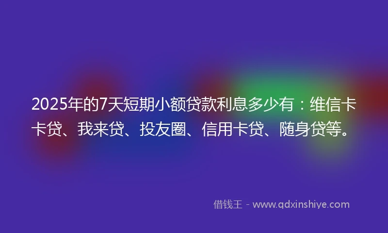 2025年的7天短期小额贷款利息多少有：维信卡卡贷、我来贷、投友圈、信用卡贷、随身贷等。