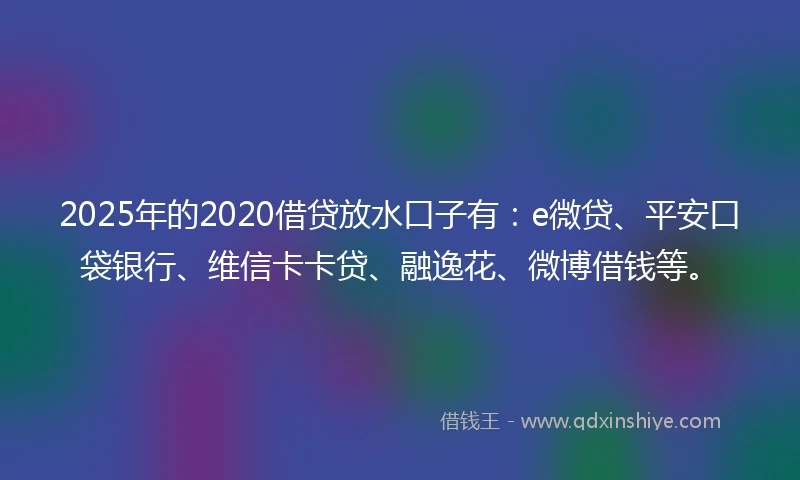 2025年的2020借贷放水口子有：e微贷、平安口袋银行、维信卡卡贷、融逸花、微博借钱等。