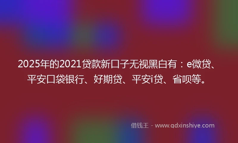 2025年的2021贷款新口子无视黑白有：e微贷、平安口袋银行、好期贷、平安i贷、省呗等。