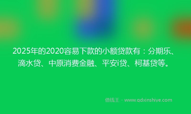 2025年的2020容易下款的小额贷款有：分期乐、滴水贷、中原消费金融、平安i贷、柯基贷等。