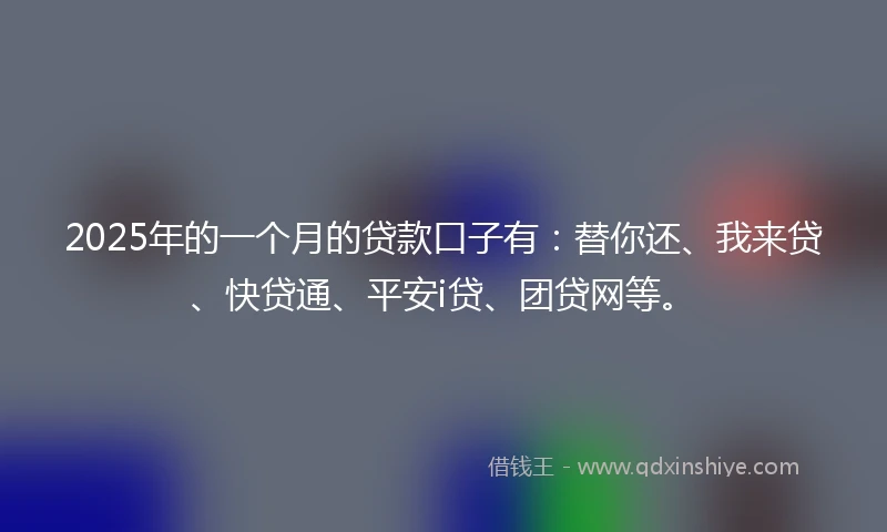 2025年的一个月的贷款口子有：替你还、我来贷、快贷通、平安i贷、团贷网等。