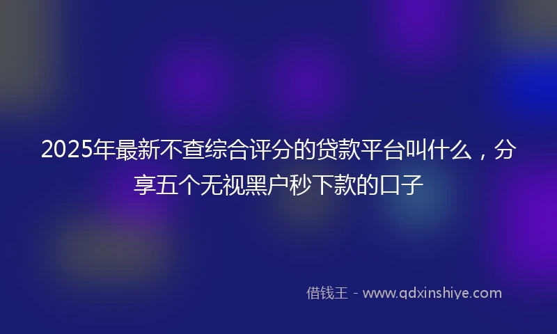 2025年最新不查综合评分的贷款平台叫什么，分享五个无视黑户秒下款的口子