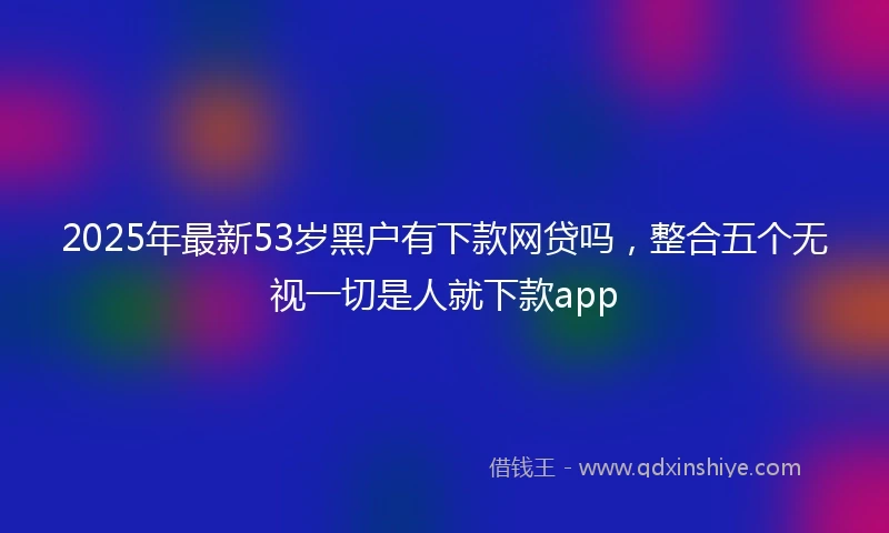 2025年最新53岁黑户有下款网贷吗，整合五个无视一切是人就下款app