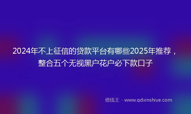 2024年不上征信的贷款平台有哪些2025年推荐，整合五个无视黑户花户必下款口子