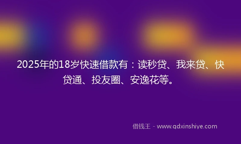 2025年的18岁快速借款有：读秒贷、我来贷、快贷通、投友圈、安逸花等。