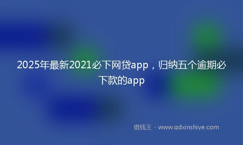 2025年最新2021必下网贷app，归纳五个逾期必下款的app