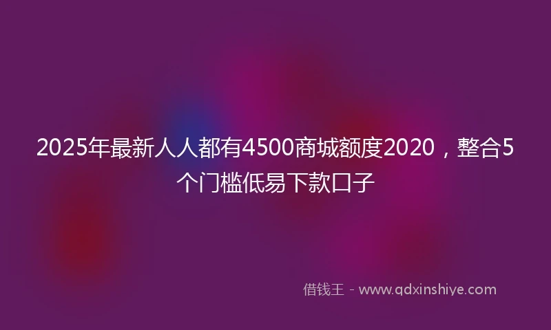 2025年最新人人都有4500商城额度2020，整合5个门槛低易下款口子
