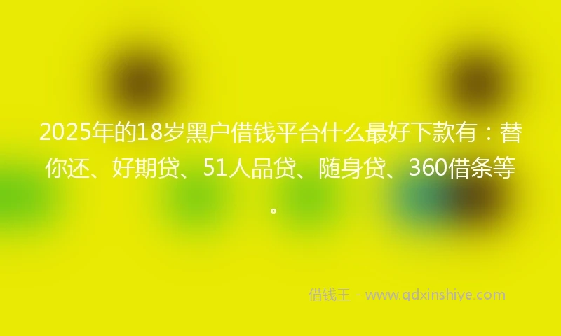 2025年的18岁黑户借钱平台什么最好下款有：替你还、好期贷、51人品贷、随身贷、360借条等。