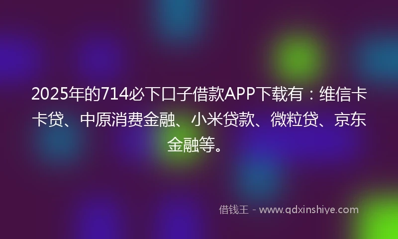 2025年的714必下口子借款APP下载有：维信卡卡贷、中原消费金融、小米贷款、微粒贷、京东金融等。