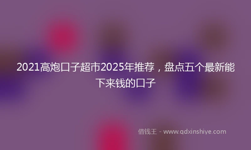 2021高炮口子超市2025年推荐，盘点五个最新能下来钱的口子
