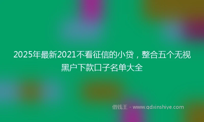 2025年最新2021不看征信的小贷，整合五个无视黑户下款口子名单大全