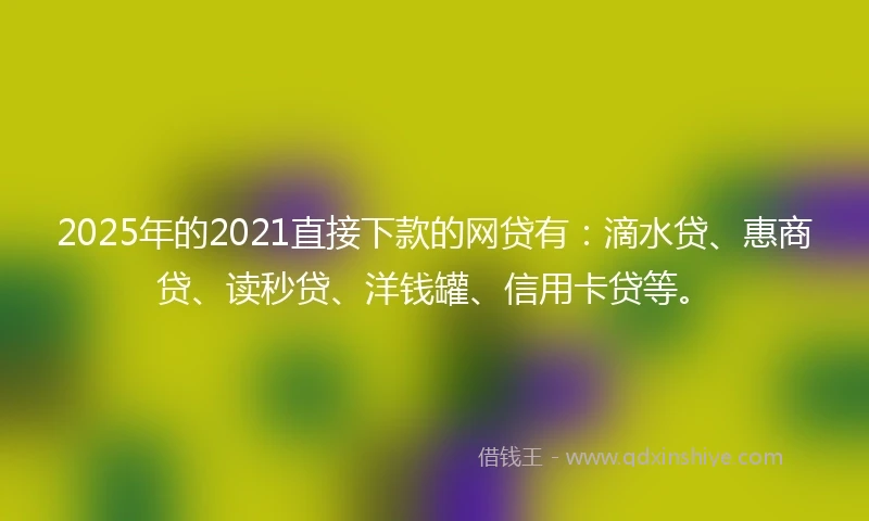 2025年的2021直接下款的网贷有：滴水贷、惠商贷、读秒贷、洋钱罐、信用卡贷等。