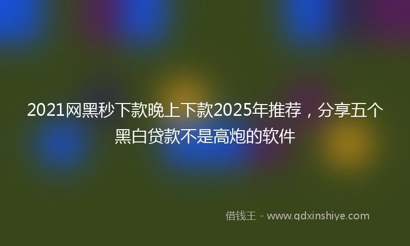2021网黑秒下款晚上下款2025年推荐，分享五个黑白贷款不是高炮的软件