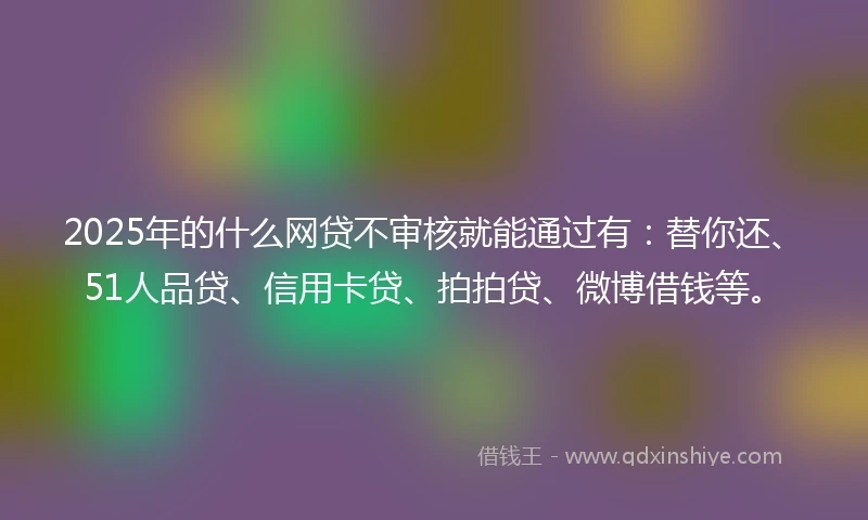 2025年的什么网贷不审核就能通过有：替你还、51人品贷、信用卡贷、拍拍贷、微博借钱等。