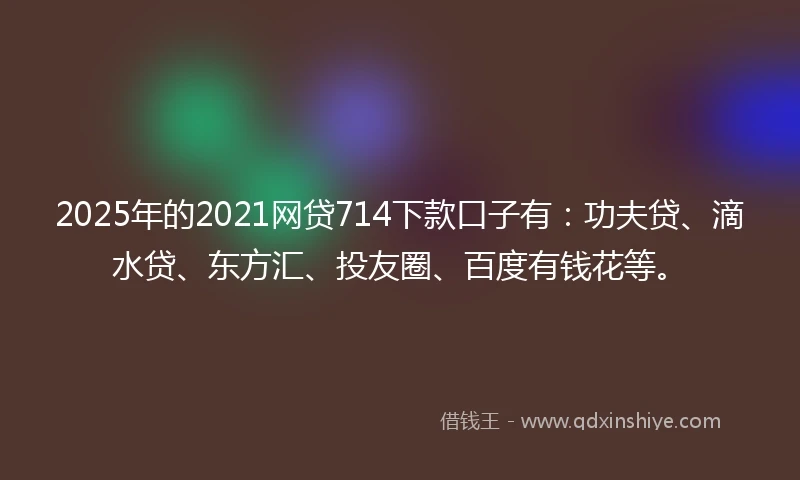 2025年的2021网贷714下款口子有：功夫贷、滴水贷、东方汇、投友圈、百度有钱花等。