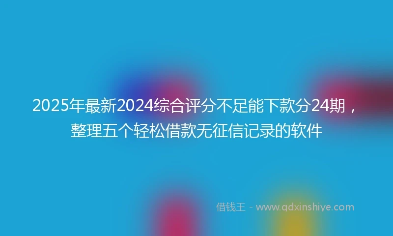 2025年最新2024综合评分不足能下款分24期，整理五个轻松借款无征信记录的软件