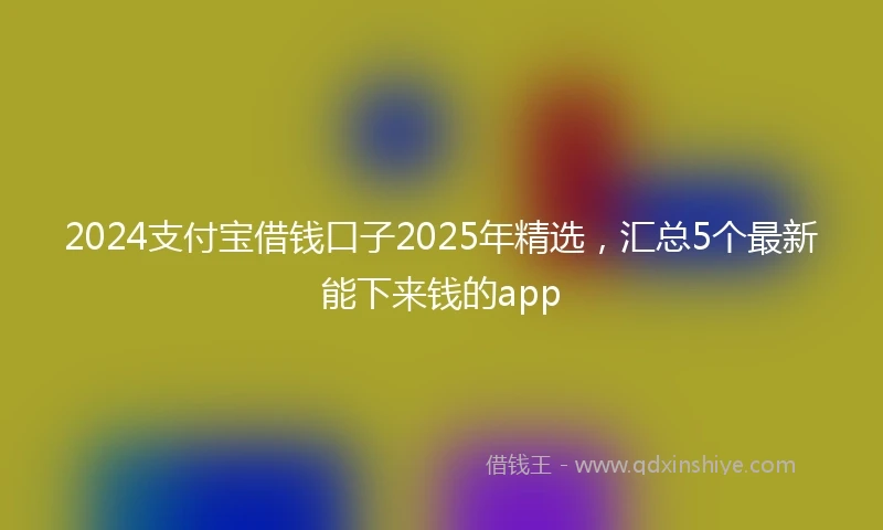 2024支付宝借钱口子2025年精选，汇总5个最新能下来钱的app