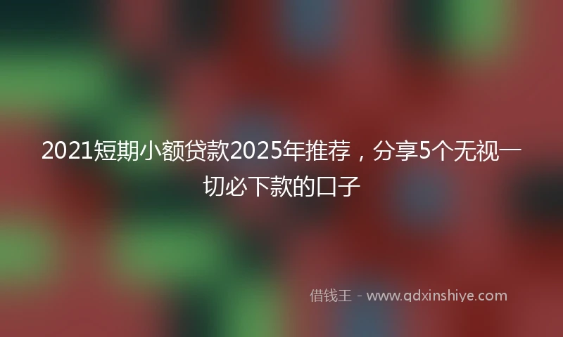 2021短期小额贷款2025年推荐，分享5个无视一切必下款的口子