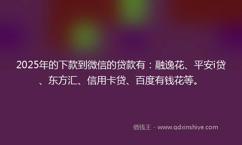 2025年的下款到微信的贷款有：融逸花、平安i贷、东方汇、信用卡贷、百度有钱花等。
