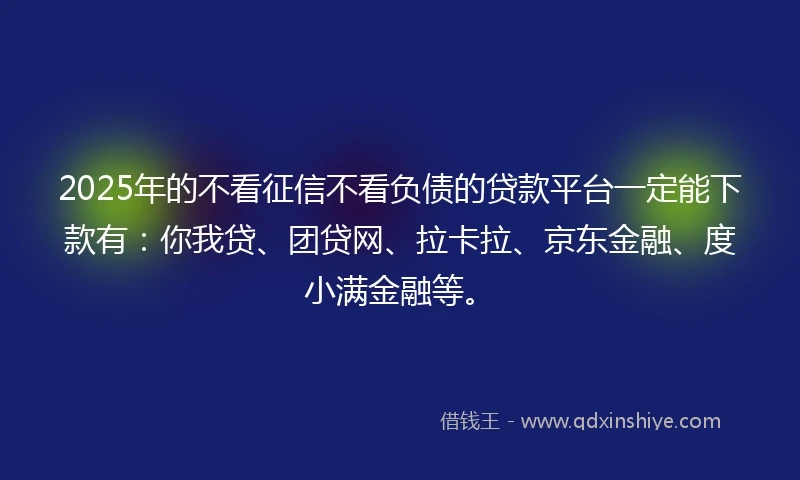 2025年的不看征信不看负债的贷款平台一定能下款有：你我贷、团贷网、拉卡拉、京东金融、度小满金融等。