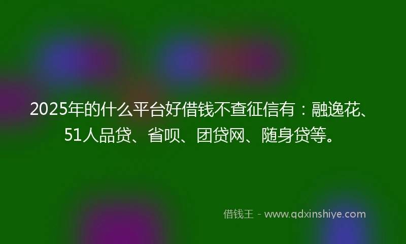 2025年的什么平台好借钱不查征信有：融逸花、51人品贷、省呗、团贷网、随身贷等。