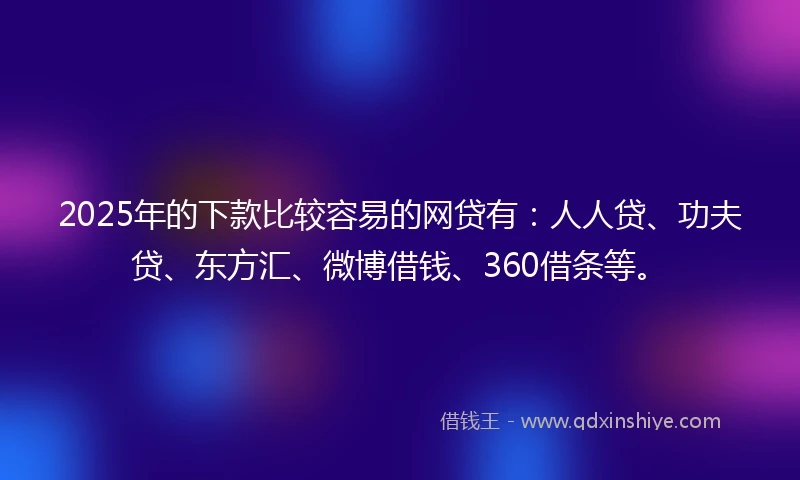 2025年的下款比较容易的网贷有：人人贷、功夫贷、东方汇、微博借钱、360借条等。